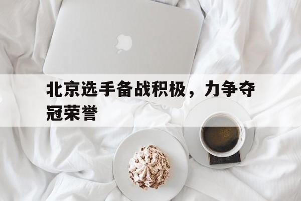 北京选手备战积极，力争夺冠荣誉(北京拿了几个冠军)