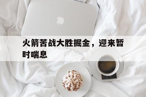 C7娱乐app下载-火箭苦战大胜掘金，迎来暂时喘息的简单介绍