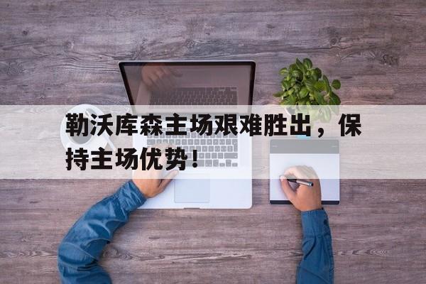 C7娱乐官网-包含勒沃库森主场艰难胜出，保持主场优势！的词条