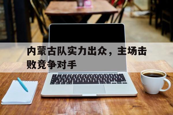 内蒙古队实力出众,主场击败竞争对手(内蒙古队实力出众,主场击败竞争对手是谁) 内蒙古队实力出众,主场击败竞争对手(内蒙古队实力出众,主场击败竞争对手是谁)